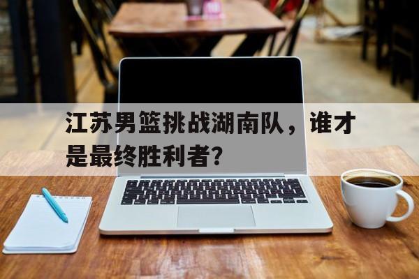 关于江苏男篮挑战湖南队，谁才是最终胜利者？的信息